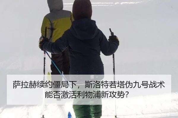 萨拉赫续约僵局下，斯洛特若塔伪九号战术能否激活利物浦新攻势？