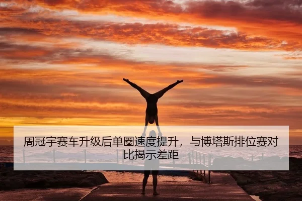 周冠宇赛车升级后单圈速度提升，与博塔斯排位赛对比揭示差距